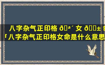 八字杂气正印格 🪴 女 🐱 命「八字杂气正印格女命是什么意思」